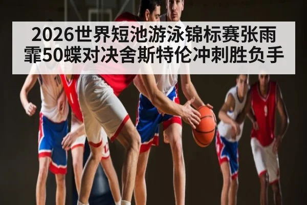 2026世界短池游泳锦标赛张雨霏50蝶对决舍斯特伦冲刺胜负手