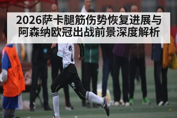 2026萨卡腿筋伤势恢复进展与阿森纳欧冠出战前景深度解析 | kaiyun